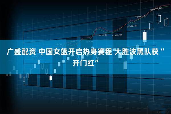 广盛配资 中国女篮开启热身赛程 大胜波黑队获“开门红”