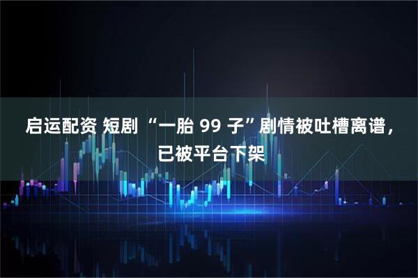 启运配资 短剧 “一胎 99 子”剧情被吐槽离谱， 已被平台下架