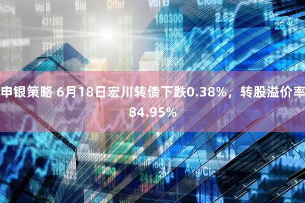 申银策略 6月18日宏川转债下跌0.38%，转股溢价率84.95%