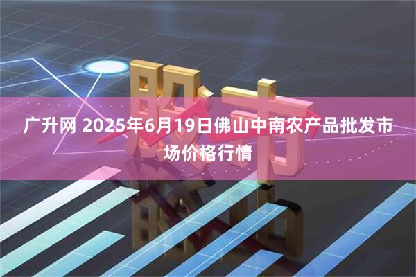 广升网 2025年6月19日佛山中南农产品批发市场价格行情