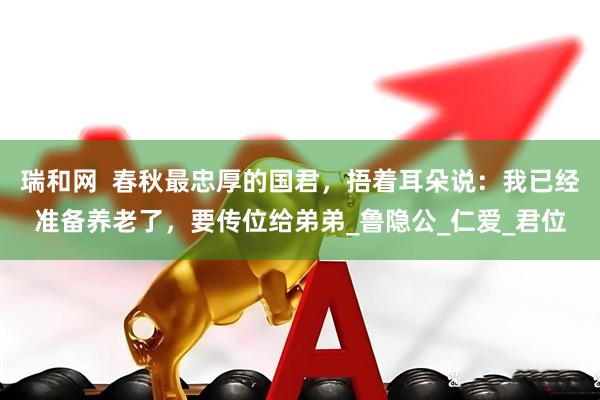 瑞和网  春秋最忠厚的国君，捂着耳朵说：我已经准备养老了，要传位给弟弟_鲁隐公_仁爱_君位