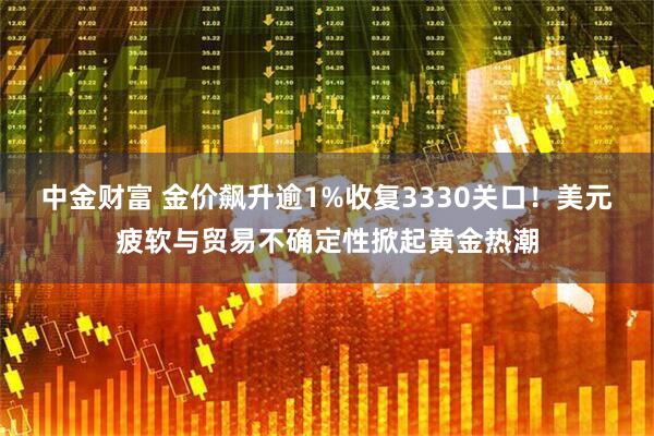 中金财富 金价飙升逾1%收复3330关口！美元疲软与贸易不确定性掀起黄金热潮