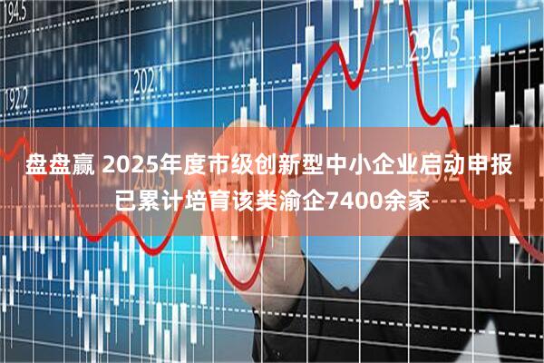 盘盘赢 2025年度市级创新型中小企业启动申报 已累计培育该类渝企7400余家