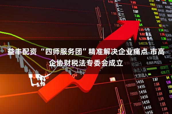 益丰配资 “四师服务团”精准解决企业痛点 市高企协财税法专委会成立