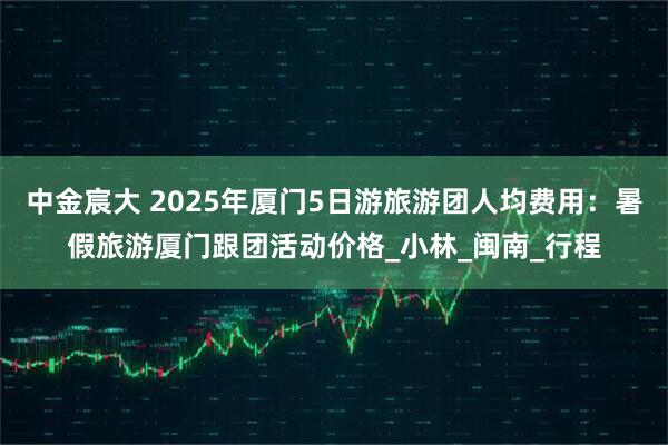 中金宸大 2025年厦门5日游旅游团人均费用：暑假旅游厦门跟团活动价格_小林_闽南_行程