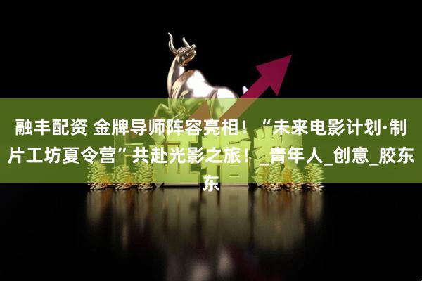 融丰配资 金牌导师阵容亮相！“未来电影计划·制片工坊夏令营”共赴光影之旅！_青年人_创意_胶东