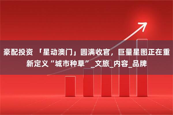 豪配投资 「星动澳门」圆满收官，巨量星图正在重新定义“城市种草”_文旅_内容_品牌