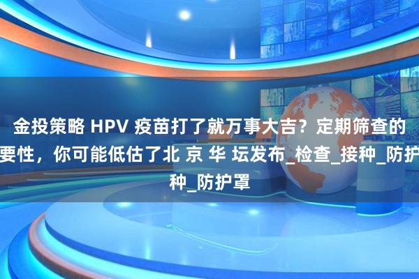 金投策略 HPV 疫苗打了就万事大吉？定期筛查的重要性，你可能低估了北 京 华 坛发布_检查_接种_防护罩
