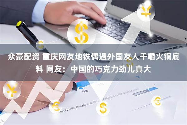 众豪配资 重庆网友地铁偶遇外国友人干嚼火锅底料 网友：中国的巧克力劲儿真大