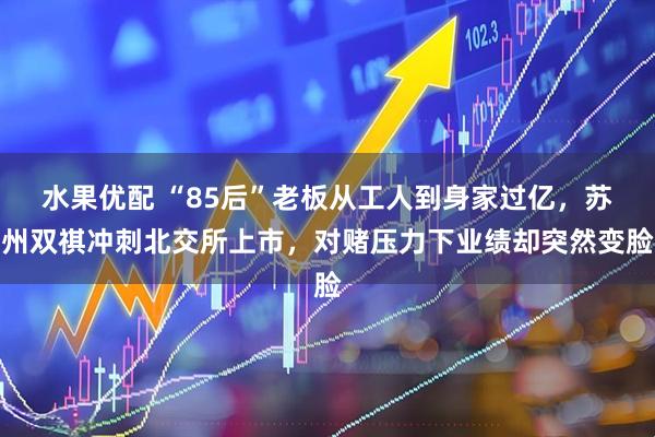 水果优配 “85后”老板从工人到身家过亿，苏州双祺冲刺北交所上市，对赌压力下业绩却突然变脸