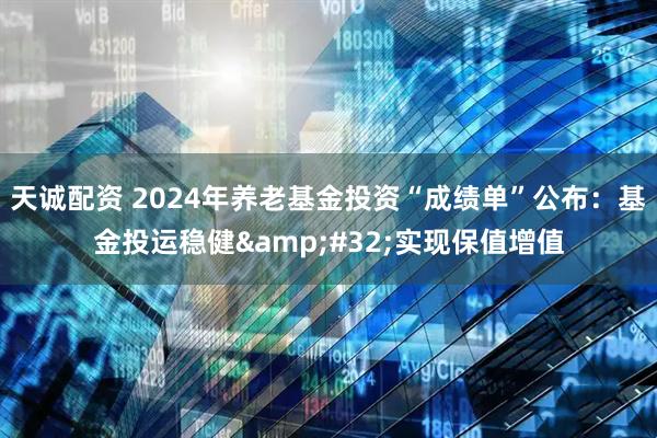 天诚配资 2024年养老基金投资“成绩单”公布：基金投运稳健 实现保值增值