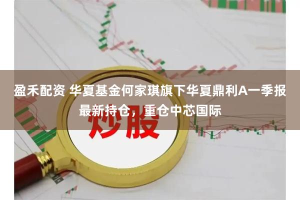 盈禾配资 华夏基金何家琪旗下华夏鼎利A一季报最新持仓，重仓中芯国际