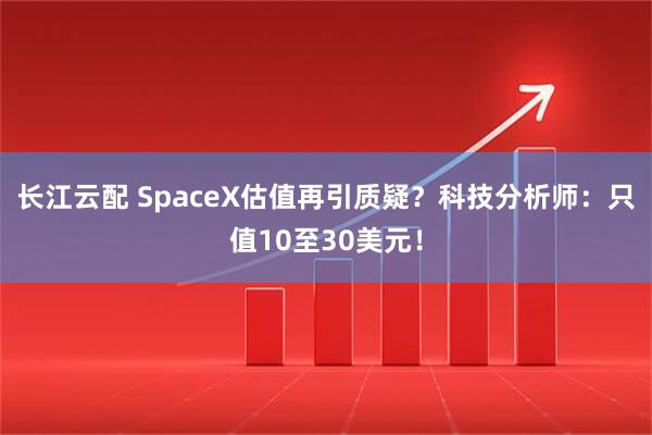 长江云配 SpaceX估值再引质疑？科技分析师：只值10至30美元！