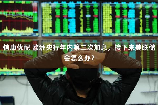 信康优配 欧洲央行年内第二次加息，接下来美联储会怎么办？