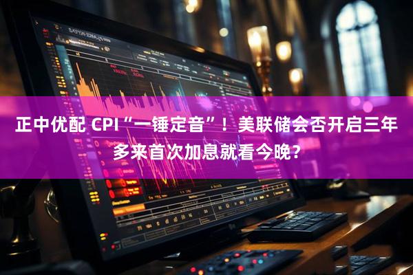 正中优配 CPI“一锤定音”！美联储会否开启三年多来首次加息就看今晚？